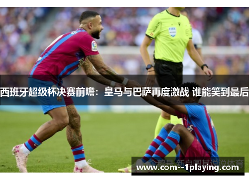 西班牙超级杯决赛前瞻：皇马与巴萨再度激战 谁能笑到最后