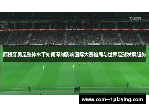 西班牙男足整体水平如何深刻影响国际大赛格局与世界足球发展趋势