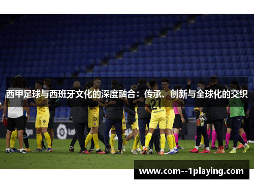 西甲足球与西班牙文化的深度融合：传承、创新与全球化的交织