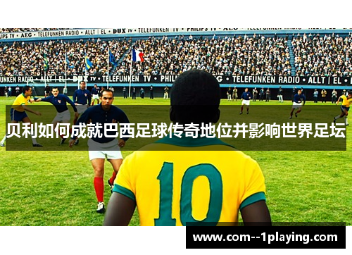 贝利如何成就巴西足球传奇地位并影响世界足坛